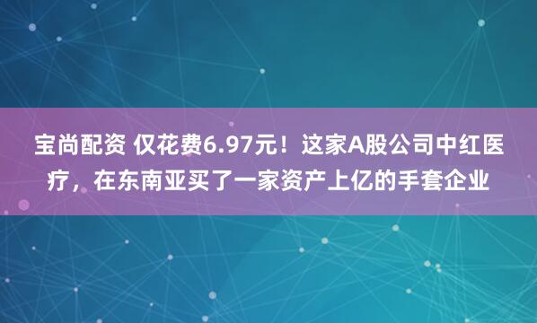 宝尚配资 仅花费6.97元！这家A股公司中红医疗，在东南亚买了一家资产上亿的手套企业