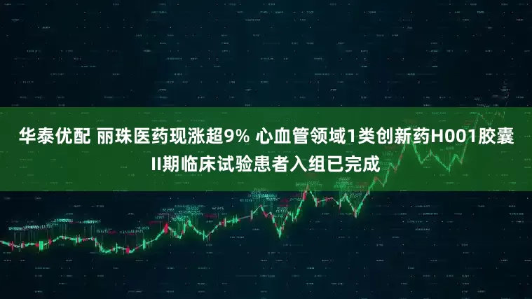 华泰优配 丽珠医药现涨超9% 心血管领域1类创新药H001胶囊II期临床试验患者入组已完成