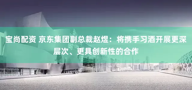 宝尚配资 京东集团副总裁赵煜：将携手习酒开展更深层次、更具创新性的合作