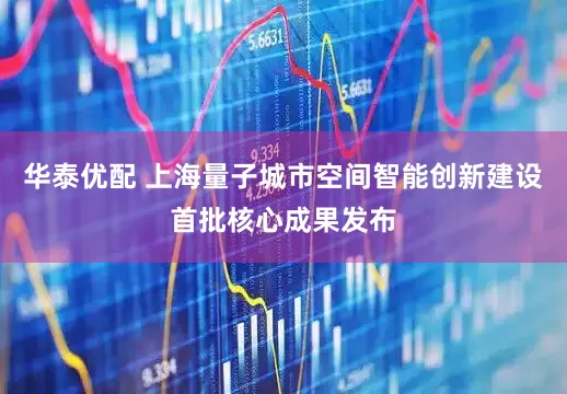 华泰优配 上海量子城市空间智能创新建设首批核心成果发布
