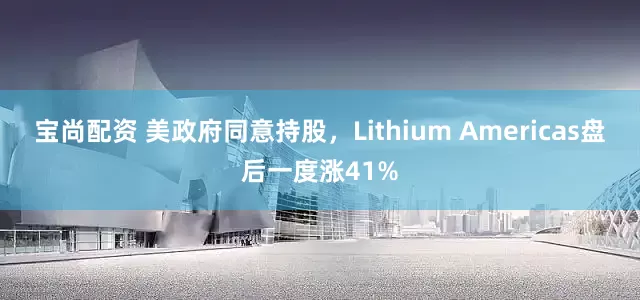 宝尚配资 美政府同意持股，Lithium Americas盘后一度涨41%