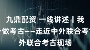 九鼎配资 一线讲述丨我在国外做考古——走近中外联合考古现场