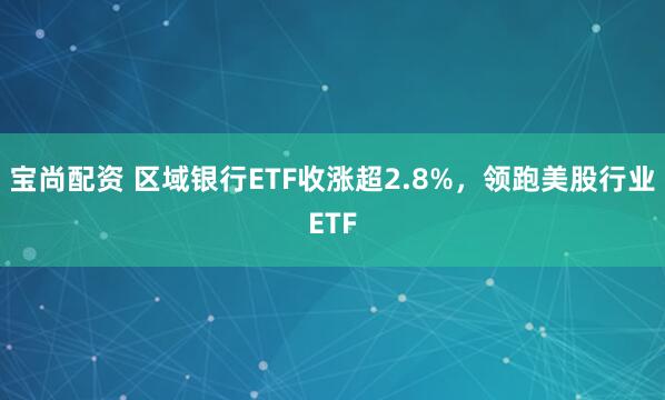 宝尚配资 区域银行ETF收涨超2.8%，领跑美股行业ETF