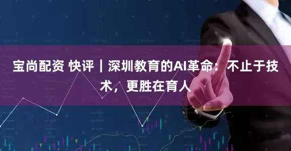 宝尚配资 快评｜深圳教育的AI革命：不止于技术，更胜在育人